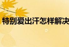 特別愛出汗怎樣解決（特別愛出汗怎么回事）