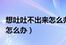 想吐吐不出來(lái)怎么辦怎么緩解（想吐吐不出來(lái)怎么辦）