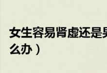 女生容易腎虛還是男生容易腎虛（女生腎虛怎么辦）