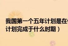 我國第一個五年計劃是在什么時候完成的（我國第一個五年計劃完成于什么時期）