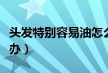 頭發(fā)特別容易油怎么解決（頭發(fā)很容易油怎么辦）