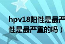 hpv18陽性是最嚴重的嗎怎么治（hpv18陽性是最嚴重的嗎）