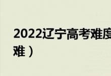 2022遼寧高考難度全國排名（今年高考難不難）