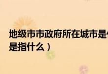 地級(jí)市市政府所在城市是什么意思（地級(jí)市市政府所在城市是指什么）