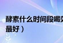 酵素什么時(shí)間段喝效果最佳（酵素什么時(shí)間喝最好）