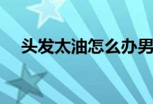 頭發(fā)太油怎么辦男生（頭發(fā)太油怎么辦）