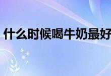 什么時(shí)候喝牛奶最好（什么時(shí)候喝牛奶最好）