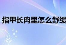 指甲長肉里怎么舒緩（指甲長肉里怎么治療）