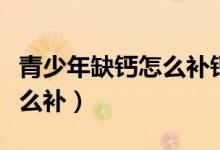 青少年缺鈣怎么補(bǔ)鈣效果最好（青少年缺鈣怎么補(bǔ)）