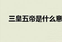 三皇五帝是什么意思（三皇五帝都有誰(shuí)）