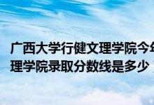 廣西大學行健文理學院今年招生嗎（2019年廣西大學行健文理學院錄取分數線是多少）