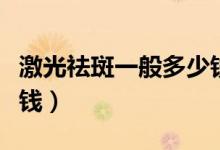 激光祛斑一般多少錢一顆（激光祛斑一般多少錢）