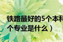 鐵路最好的5個本科專業(yè)（2022鐵路最好的5個專業(yè)是什么）