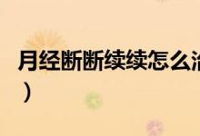 月經(jīng)斷斷續(xù)續(xù)怎么治（月經(jīng)斷斷續(xù)續(xù)怎么回事）