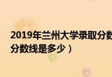 2019年蘭州大學(xué)錄取分?jǐn)?shù)線安徽?。?019年蘭州大學(xué)錄取分?jǐn)?shù)線是多少）