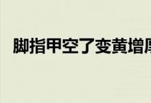 腳指甲空了變黃增厚（腳指甲空了怎么辦）