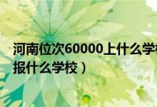 河南位次60000上什么學(xué)校（河南高考位次60000左右適合報什么學(xué)校）