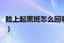 臉上起黑斑怎么回事（臉上有黑斑是怎么回事）