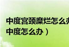 中度宮頸糜爛怎么辦很嚴(yán)重嗎（宮頸糜爛出現(xiàn)中度怎么辦）