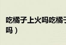 吃橘子上火嗎吃橘子的注意事項（吃橘子上火嗎）