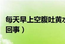每天早上空腹吐黃水(早上空腹吐黃水是怎么回事)