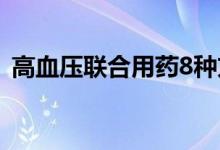 高血壓聯(lián)合用藥8種方案（高血壓聯(lián)合用藥）