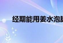 經(jīng)期能用姜水泡腳嗎（經(jīng)期能泡腳嗎）