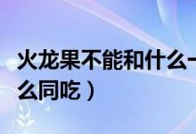 火龍果不能和什么一起吃的（火龍果不能和什么同吃）