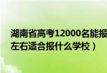 湖南省高考12000名能報什么學(xué)校（湖南高考位次120000左右適合報什么學(xué)校）