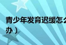 青少年發(fā)育遲緩怎么辦（青春期發(fā)育遲緩怎么辦）