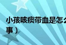 小孩咳痰帶血是怎么回事（咳痰有血是怎么回事）