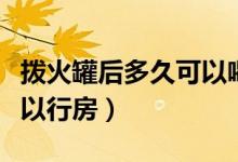 撥火罐后多久可以喝冰啤酒（撥火罐后多久可以行房）