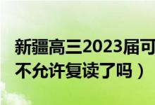 新疆高三2023屆可以復(fù)讀嗎（2023新疆高考不允許復(fù)讀了嗎）
