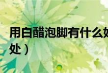 用白醋泡腳有什么好處（用白醋泡腳有什么好處）
