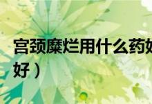 宮頸糜爛用什么藥好使呢(宮頸糜爛用什么藥好)