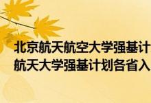 北京航天航空大學(xué)強基計劃招生簡章2021（2022北京航空航天大學(xué)強基計劃各省入圍分?jǐn)?shù)線是多少）