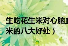 生吃花生米對心腦血管有什么好處（生吃花生米的八大好處）