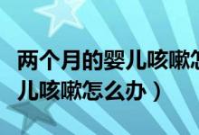 兩個(gè)月的嬰兒咳嗽怎么辦最有效（兩個(gè)月的嬰兒咳嗽怎么辦）