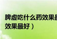 脾虛吃什么藥效果最好還不貴（脾虛吃什么藥效果最好）