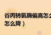 谷丙轉(zhuǎn)氨酶偏高怎么樣降低（谷丙轉(zhuǎn)氨酶偏高怎么降）