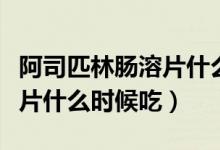 阿司匹林腸溶片什么時(shí)間服用（阿司匹林腸溶片什么時(shí)候吃）