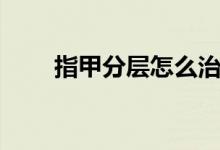 指甲分層怎么治（指甲分層嚴(yán)重嗎）