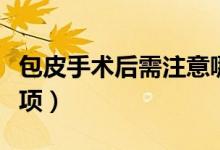 包皮手術(shù)后需注意哪些（包皮手術(shù)后的注意事項）