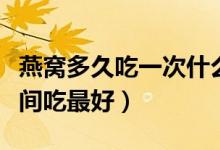 燕窩多久吃一次什么時(shí)候吃最好（燕窩什么時(shí)間吃最好）