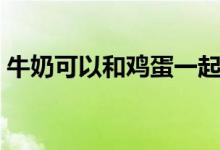 牛奶可以和雞蛋一起吃嗎（牛奶可以解酒嗎）