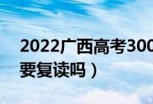 2022廣西高考300多分復(fù)讀有希望嗎（有必要復(fù)讀嗎）