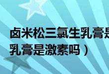 鹵米松三氯生乳膏是治什么的（鹵米松三氯生乳膏是激素嗎）