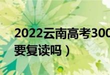 2022云南高考300多分復(fù)讀有希望嗎（有必要復(fù)讀嗎）