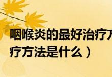 咽喉炎的最好治療方法有哪些（咽喉炎最佳治療方法是什么）