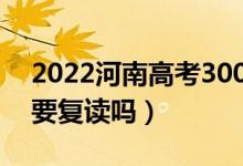 2022河南高考300多分復讀有希望嗎（有必要復讀嗎）